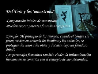 Del Toro y los "monstruos"
-Comparación irónica de monstruos.
-Pueden evocar potentes fantasías escapistas.
Ejemplo: "Al principio de los tiempos, cuando el bosque era
joven, vivían en armonía los hombres y los animales, se
protegían los unos a los otros y dormían bajo un frondoso
árbol".
Los personajes femeninos también eluden la infravaloración
humana en su conexión con el concepto de monstruosidad.
 