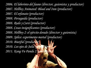 2006. El laberinto del fauno (director, guionista y productor)
2007. Hellboy Animated: Blood and Iron (productor)
2007. El orfanato (productor)
2008. Perseguida (productor)
2008. Rudo y Cursi (productor)
2008. Cosas insignificantes (productor)
2008. Hellboy 2: el ejército dorado (director y guionista)
2009. Splice: experimento mortal (productor)
2010. Biutiful (productor)
2010. Los ojos de Julia (productor)
2011. Kung Fu Panda 2 (productor)
 