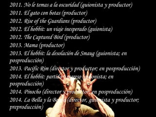 2011. No le temas a la oscuridad (guionista y productor)
2011. El gato con botas (productor)
2012. Rise of the Guardians (productor)
2012. El hobbit: un viaje inesperado (guionista)
2012. The Captured Bird (productor)
2013. Mama (productor)
2013. El hobbit: la desolación de Smaug (guionista; en
posproducción)
2013. Pacific Rim (director y productor; en posproducción)
2014. El hobbit: partida y regreso (guionista; en
posproducción)
2014. Pinocho (director y productor; en posproducción)
2014. La Bella y la Bestia (director, guionista y productor;
preproducción)
 