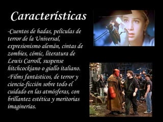 Características
-Cuentos de hadas, películas de
terror de la Universal,
expresionismo alemán, cintas de
zombies, cómic, literatura de
Lewis Carroll, suspense
hitchcockiano o giallo italiano.
-Films fantásticos, de terror y
ciencia-ficción sobre todo el
cuidado en las atmósferas, con
brillantez estética y meritorias
imaginerías.
 