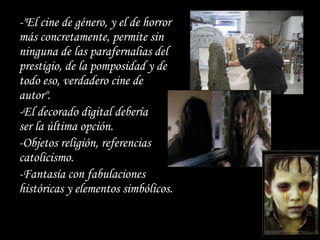 -"El cine de género, y el de horror
más concretamente, permite sin
ninguna de las parafernalias del
prestigio, de la pomposidad y de
todo eso, verdadero cine de
autor".
-El decorado digital debería
ser la última opción.
-Objetos religión, referencias
catolicismo.
-Fantasía con fabulaciones
históricas y elementos simbólicos.
 