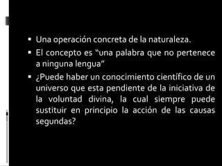  Una operación concreta de la naturaleza.
 El concepto es “una palabra que no pertenece

a ninguna lengua”
 ¿Puede haber un conocimiento científico de un
universo que esta pendiente de la iniciativa de
la voluntad divina, la cual siempre puede
sustituir en principio la acción de las causas
segundas?

 