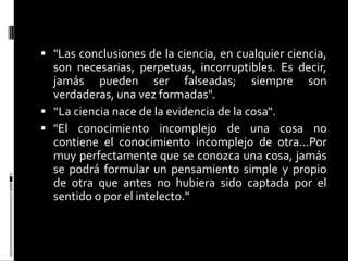  "Las conclusiones de la ciencia, en cualquier ciencia,
son necesarias, perpetuas, incorruptibles. Es decir,
jamás pueden ser falseadas; siempre son
verdaderas, una vez formadas".
 “La ciencia nace de la evidencia de la cosa“.
 "El conocimiento incomplejo de una cosa no
contiene el conocimiento incomplejo de otra...Por
muy perfectamente que se conozca una cosa, jamás
se podrá formular un pensamiento simple y propio
de otra que antes no hubiera sido captada por el
sentido o por el intelecto."

 