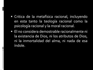  Critica de la metafísica racional, incluyendo
en esta tanto la teología racional como la

psicología racional y la moral racional.
 El no considera demostrable racionalmente ni
la existencia de Dios, ni los atributos de Dios,
ni la inmortalidad del alma, ni nada de esa
índole.

 