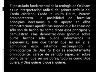 El postulado fundamental de la teología de Ockham
es un interpretación radical del primer artículo del
Credo cristiano: Credo in unum Deum, Patrem
omnipotentem. La posibilidad de formular
principios necesarios y de apoyar en ellos
demostraciones apodícticas supone que las cosas no
sólo son de hecho tal como dicen esos principios y
demuestran esas demostraciones (porque sobre
puros hechos sólo puede informarnos la
experiencia), sino que tienen que ser así; y, si
admitimos esto, estamos restringiendo la
omnipotencia de Dios. Si Dios es absolutamente
omnipotente, carece de sentido especular sobre
cómo tienen que ser sus obras; todo es como Dios
quiere, y Dios quiere lo que él quiere.

 