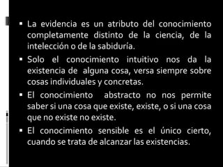  La evidencia es un atributo del conocimiento

completamente distinto de la ciencia, de la
intelección o de la sabiduría.
 Solo el conocimiento intuitivo nos da la
existencia de alguna cosa, versa siempre sobre
cosas individuales y concretas.
 El conocimiento abstracto no nos permite
saber si una cosa que existe, existe, o si una cosa
que no existe no existe.
 El conocimiento sensible es el único cierto,
cuando se trata de alcanzar las existencias.

 