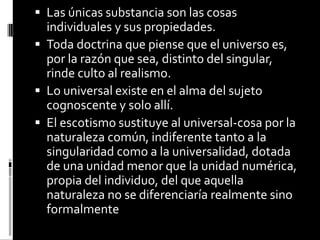  Las únicas substancia son las cosas

individuales y sus propiedades.
 Toda doctrina que piense que el universo es,
por la razón que sea, distinto del singular,
rinde culto al realismo.
 Lo universal existe en el alma del sujeto
cognoscente y solo allí.
 El escotismo sustituye al universal-cosa por la
naturaleza común, indiferente tanto a la
singularidad como a la universalidad, dotada
de una unidad menor que la unidad numérica,
propia del individuo, del que aquella
naturaleza no se diferenciaría realmente sino
formalmente

 