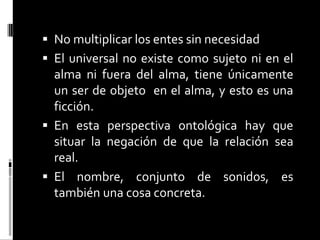  No multiplicar los entes sin necesidad

 El universal no existe como sujeto ni en el

alma ni fuera del alma, tiene únicamente
un ser de objeto en el alma, y esto es una
ficción.
 En esta perspectiva ontológica hay que
situar la negación de que la relación sea
real.
 El nombre, conjunto de sonidos, es
también una cosa concreta.

 