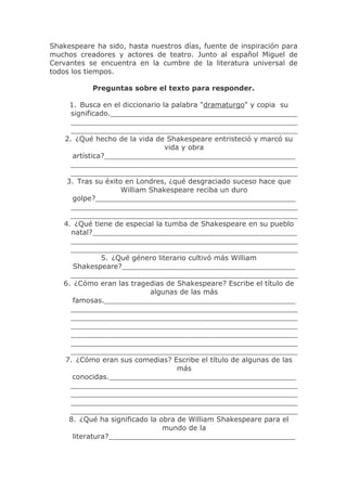 Shakespeare ha sido, hasta nuestros días, fuente de inspiración para
muchos creadores y actores de teatro. Junto al español Miguel de
Cervantes se encuentra en la cumbre de la literatura universal de
todos los tiempos.

           Preguntas sobre el texto para responder.

     1. Busca en el diccionario la palabra "dramaturgo" y copia su
     significado.__________________________________________
     ___________________________________________________
     ___________________________________________________
   2. ¿Qué hecho de la vida de Shakespeare entristeció y marcó su
                                 vida y obra
      artística?___________________________________________
     ___________________________________________________
     ___________________________________________________
    3. Tras su éxito en Londres, ¿qué desgraciado suceso hace que
                    William Shakespeare reciba un duro
      golpe?_____________________________________________
     ___________________________________________________
     ___________________________________________________
   4. ¿Qué tiene de especial la tumba de Shakespeare en su pueblo
     natal?______________________________________________
     ___________________________________________________
     ___________________________________________________
               5. ¿Qué género literario cultivó más William
      Shakespeare?_______________________________________
     ___________________________________________________
   6. ¿Cómo eran las tragedias de Shakespeare? Escribe el título de
                            algunas de las más
      famosas.___________________________________________
     ___________________________________________________
     ___________________________________________________
     ___________________________________________________
     ___________________________________________________
     ___________________________________________________
     ___________________________________________________
   7. ¿Cómo eran sus comedias? Escribe el título de algunas de las
                                    más
      conocidas.__________________________________________
     ___________________________________________________
     ___________________________________________________
     ___________________________________________________
     ___________________________________________________
     8. ¿Qué ha significado la obra de William Shakespeare para el
                                mundo de la
      literatura?__________________________________________
 