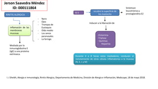 Jerson Saavedra Méndez
ID: 000111864
RINITIS ALERGICA
inflamación de las
membranas
mucosas
IG E
Durante 4 a 8 horas estos mediadores, conducen al
reclutamiento de otras células inflamatorias a la mucosa
(N, E, L y M)
I. J Sheikh, Alergia e inmunología, Rinitis Alergica, Departamento de Medicina, División de Alergia e Inflamación, Medscape, 18 de mayo 2018.
- Nariz
- Ojos
- Trompas de
Eustaquio
- Oído medio
- Los senos
paranasales
- La faringe.
Mediada por la
inmunoglobulina E
(IgE) a una proteína
extrínseca.
recubre la superficie de
los mastocito
-Histamina
-Triptasa
- Quininas
- Heparina
Inducen a la liberación de
Sintetizan
leucotrienos y
prostaglandina E2
 