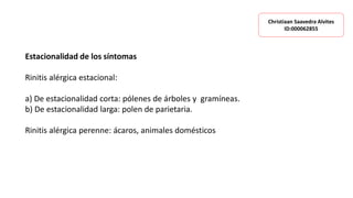 Estacionalidad de los síntomas
Rinitis alérgica estacional:
a) De estacionalidad corta: pólenes de árboles y gramíneas.
b) De estacionalidad larga: polen de parietaria.
Rinitis alérgica perenne: ácaros, animales domésticos
Christiaan Saavedra Alvites
ID:000062855
 
