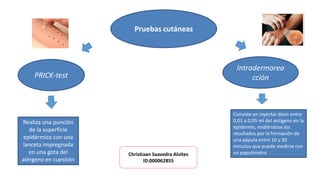 Pruebas cutáneas
PRICK-test
Realiza una punción
de la superficie
epidérmica con una
lanceta impregnada
en una gota del
alérgeno en cuestión
Intradermorea
cción
Consiste en inyectar dosis entre
0,01 a 0,05 ml del antígeno en la
epidermis, midiéndose los
resultados por la formación de
una pápula entre 10 y 20
minutos que puede medirse con
un papulímetroChristiaan Saavedra Alvites
ID:000062855
 