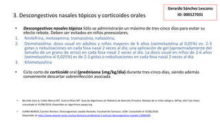 3. Descongestivos nasales tópicos y corticoides orales
• Descongestivos nasales tópicos Sólo se administrarán un máximo de tres-cinco días para evitar su
efecto rebote. Deben ser evitados en niños preescolares.
1. fenilefrina, metoxamina, tramazolina, nafazolina,
2. Oximetazolina: dosis usual en adultos y niños mayores de 6 años (oximetazolina al 0,05%) es: 2-3
gotas o nebulizaciones en cada fosa nasal 2 veces al día; una aplicación de gel (aproximadamente del
tamaño de un grano de arroz) en cada fosa nasal 2 veces al día. La dosis usual en niños de 2-6 años
(oximetazolina al 0,025%) es de 2-3 gotas o nebulizaciones en cada fosa nasal 2 veces al día
3. Xilometazolina
• Ciclo corto de corticoide oral (prednisona 1mg/kg/día) durante tres-cinco días, siendo además
conveniente descartar sobreinfección asociada.
• Bercedo Sanz A, Callen Blecua MT, Guerra Pérez MT. Guía de Algoritmos en Pediatría de Atención Primaria. Manejo de la rinitis alérgica. AEPap. 2017 (en línea)
consultado el 25/06/2018. Disponible en algoritmos.aepap.org
• JUANA BENEDÍ, Carmen Romero. Descongestivos nasales Revisión, Facultad de Farmacia. UCM. Consultado el 25/06/2018
Disponible en http://www.elsevier.es/es-revista-farmacia-profesional-3-articulo-descongestivos-nasales-13094209
Gerardo Sánchez Lescano
ID: 000127031
 