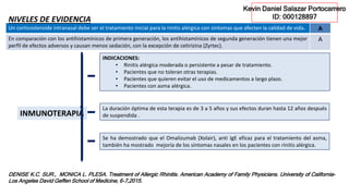 DENISE K.C. SUR., MONICA L. PLESA. Treatment of Allergic Rhinitis. American Academy of Family Physicians. University of California–
Los Angeles David Geffen School of Medicine, 6-7,2015.
INMUNOTERAPIA
INDICACIONES:
• Rinitis alérgica moderada o persistente a pesar de tratamiento.
• Pacientes que no toleran otras terapias.
• Pacientes que quieren evitar el uso de medicamentos a largo plazo.
• Pacientes con asma alérgica.
La duración óptima de esta terapia es de 3 a 5 años y sus efectos duran hasta 12 años después
de suspendida .
Se ha demostrado que el Omalizumab (Xolair), anti IgE eficaz para el tratamiento del asma,
también ha mostrado mejoría de los síntomas nasales en los pacientes con rinitis alérgica.
Un corticosteroide intranasal debe ser el tratamiento inicial para la rinitis alérgica con síntomas que afecten la calidad de vida. A
En comparación con los antihistamínicos de primera generación, los antihistamínicos de segunda generación tienen una mejor
perfil de efectos adversos y causan menos sedación, con la excepción de cetirizina (Zyrtec).
A
NIVELES DE EVIDENCIA
Kevin Daniel Salazar Portocarrero
ID: 000128897
 