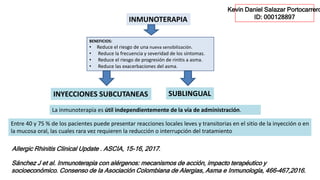 BENEFICIOS:
• Reduce el riesgo de una nueva sensibilización.
• Reduce la frecuencia y severidad de los síntomas.
• Reduce el riesgo de progresión de rinitis a asma.
• Reduce las exacerbaciones del asma.
INMUNOTERAPIA
Allergic Rhinitis Clinical Update . ASCIA, 15-16, 2017.
La inmunoterapia es útil independientemente de la vía de administración.
INYECCIONES SUBCUTANEAS SUBLINGUAL
Entre 40 y 75 % de los pacientes puede presentar reacciones locales leves y transitorias en el sitio de la inyección o en
la mucosa oral, las cuales rara vez requieren la reducción o interrupción del tratamiento
Sánchez J et al. Inmunoterapia con alérgenos: mecanismos de acción, impacto terapéutico y
socioeconómico. Consenso de la Asociación Colombiana de Alergias, Asma e Inmunología, 466-467,2016.
Kevin Daniel Salazar Portocarrero
ID: 000128897
 
