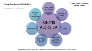 RINITIS
ALÉRGICA
Otitis media
con efusión
Disturbios al
dormir
Asma
Enfermedad
Pulmonar
Obstructiva
Crónica
Disminución
de la calidad
de vida
Rinosinusitis
Deterioro
del
aprendizaje
Anjeni Keswani MD, Anju T. Peters, MDb. Complications of Rhinitis. Immunol Allergy Clin N Am 36 (2016) 359–366
Edwin Santos Quiñones
ID: 000124951
 