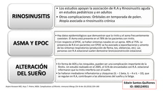 • Los estudios apoyan la asociación de R.A y Rinosinusitis aguda
en estudios pediátricos y en adultos
• Otras complicaciones: Orbitales en temporada de polen.
Atopía asociada a rinosinusitis crónica
RINOSINUSITIS
• Hay datos epidemiológicos que demuestran que la rinitis y el asma frecuentemente
coexisten. El Asma está presente en el 78% de los pacientes con rinitis.
• Con respecto al EPOC, se hallan síntomas nasales en un aprox. 40% al 75%. La
presencia de R.A en pacientes con EPOC se ha asociado a exacerbaciones y amento
de los síntomas respiratorios (producción de flema, tos, sibilancias, etc). Las
personas con R.A estacional suelen demostrar broncoconstricción estacional.
ASMA Y EPOC
• En forma de AOS y los ronquidos, pueden ser una complicación importante de la
Rinitis. Un estudio realizado en el 2005, el 51% de encuestados con R.A. estacional
informaron que la rinitis interfería con el sueño.
• Se hallaron mediadores inflamatorios y citoquinas (IL – 1 beta, IL – 4 e IL – 10), que
se regulan en R.A, contribuyen a las alteraciones del sueño y la fatiga.
ALTERACIÓN
DEL SUEÑO
Anjeni Keswani MD, Anju T. Peters, MDb. Complications of Rhinitis. Immunol Allergy Clin N Am 36 (2016) 359–366
Edwin Santos Quiñones
ID: 000124951
 