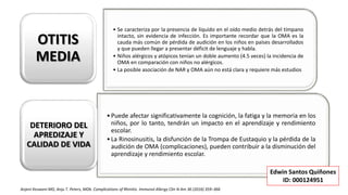 • Se caracteriza por la presencia de líquido en el oído medio detrás del tímpano
intacto, sin evidencia de infección. Es importante recordar que la OMA es la
cauda más común de pérdida de audición en los niños en países desarrollados
y que pueden llegar a presentar déficit de lenguaje y habla.
• Niños alérgicos y atópicos tenían un doble aumento (4.5 veces) la incidencia de
OMA en comparación con niños no alérgicos.
• La posible asociación de NAR y OMA aún no está clara y requiere más estudios
OTITIS
MEDIA
•Puede afectar significativamente la cognición, la fatiga y la memoria en los
niños, por lo tanto, tendrán un impacto en el aprendizaje y rendimiento
escolar.
•La Rinosinusitis, la disfunción de la Trompa de Eustaquio y la pérdida de la
audición de OMA (complicaciones), pueden contribuir a la disminución del
aprendizaje y rendimiento escolar.
DETERIORO DEL
APREDIZAJE Y
CALIDAD DE VIDA
Anjeni Keswani MD, Anju T. Peters, MDb. Complications of Rhinitis. Immunol Allergy Clin N Am 36 (2016) 359–366
Edwin Santos Quiñones
ID: 000124951
 