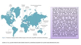 • La rinitis alérgica estacional representa el
45% de las rinitis y el 57% de las rinitis
alérgicas vistas en las consultas de alergia;
es una enfermedad frecuente ya que
alrededor de un 20% de la población
presenta test cutáneo positivo y cerca de
un 10% presenta síntomas, mientras que
sólo alrededor de un 5% recibe
tratamiento. Esta enfermedad tiende en
general a persistir indefinidamente una
vez que han aparecido los síntomas
clínicos, aunque la severidad de éstos
puede variar de año a año dependiendo
de la cantidad de polen liberado y de la
exposición del paciente durante la
estación polínica específica; no obstante,
un pequeño porcentaje (alrededor del
8%) puede presentar remisiones clínicas
espontáneas; por el contrario, entre un
7% y 30% de los pacientes puede
terminar desarrollando asma bronquial.
CEZMI A ET AL ,ALLERGY RINHITIS AND CRONIC SINUSITIS ,EUROPEAN ACADEMY OF ALLERGY AND INMUNOLOGY,2015
 