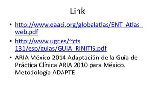 Link
• http://www.eaaci.org/globalatlas/ENT_Atlas_
web.pdf
• http://www.ugr.es/~cts
131/esp/guias/GUIA_RINITIS.pdf
• ARIA México 2014 Adaptación de la Guía de
Práctica Clínica ARIA 2010 para México.
Metodología ADAPTE
 