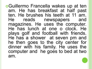 Guillermo Francella wakes up at ten
 am. He has breakfast at half past
 ten. He brushes his teeth at 11 am.
 He     reads     newspapers      and
 magazines. He uses the computer.
 He has lunch at one o clock. He
 plays golf and football with friends.
 He has a shower at seven pm and
 he then goes to the city center for
 dinner with his family. He uses the
 computer and he goes to bed at two
 am.
 