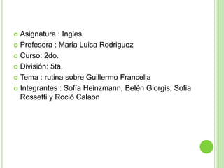  Asignatura : Ingles
 Profesora : Maria Luisa Rodriguez

 Curso: 2do.

 División: 5ta.

 Tema : rutina sobre Guillermo Francella

 Integrantes : Sofía Heinzmann, Belén Giorgis, Sofia
  Rossetti y Roció Calaon
 