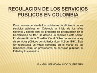 REGULACION DE LOS SERVICIOS
   PUBLICOS EN COLOMBIA

 Como consecuencia de los problemas de eficiencia de los
 servicios públicos en Colombia al inicio de los años
 noventa y acorde con los procesos de privatización en la
 Constitución de 1991 se destinó un capítulo a este sector.
 En desarrollo de la Constitución el Gobierno tramitó la ley
 de servicios públicos domiciliarios (Ley 142 de 1994). Esta
 ley representa un viraje completo en el marco de las
 relaciones entre los prestadores de servicios públicos, el
 Estado y los usuarios.



                     Por. GUILLERMO GALINDO GUERRERO
 