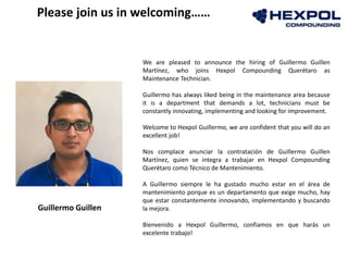 We are pleased to announce the hiring of Guillermo Guillen
Martínez, who joins Hexpol Compounding Querétaro as
Maintenance Technician.
Guillermo has always liked being in the maintenance area because
it is a department that demands a lot, technicians must be
constantly innovating, implementing and looking for improvement.
Welcome to Hexpol Guillermo, we are confident that you will do an
excellent job!
Nos complace anunciar la contratación de Guillermo Guillen
Martínez, quien se integra a trabajar en Hexpol Compounding
Querétaro como Técnico de Mantenimiento.
A Guillermo siempre le ha gustado mucho estar en el área de
mantenimiento porque es un departamento que exige mucho, hay
que estar constantemente innovando, implementando y buscando
la mejora.
Bienvenido a Hexpol Guillermo, confiamos en que harás un
excelente trabajo!
Please join us in welcoming……
Guillermo Guillen
 