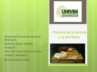 Proceso de la lectura
y la escritura• Universidad Virtual del Estado de
Michoacán
• Guillermo Guizar Villicaña.
• Grupo: 01
• Tutor: Mtro. Asis Navarro Ferreyra
• Unidad.2 Actividad.3
• 03 de Octubre de 2015.
 