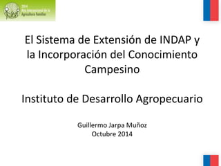 El Sistema de Extensión de INDAP y
la Incorporación del Conocimiento
Campesino
Instituto de Desarrollo Agropecuario
Guillermo Jarpa Muñoz
Octubre 2014
 