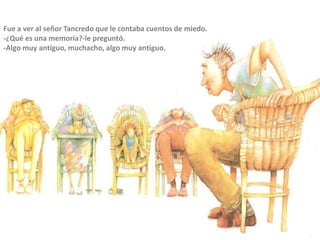 Fue a ver al señor Tancredo que le contaba cuentos de miedo.
-¿Qué es una memoria?-le preguntó.
-Algo muy antiguo, muchacho, algo muy antiguo.