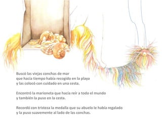 Buscó las viejas conchas de mar
que hacía tiempo había recogido en la playa
y las colocó con cuidado en una cesta.
Encontró la marioneta que hacía reír a todo el mundo
y también la puso en la cesta.
Recordó con tristeza la medalla que su abuelo le había regalado
y la puso suavemente al lado de las conchas.