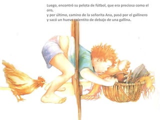 Luego, encontró su pelota de fútbol, que era preciosa como el
oro,
y por último, camino de la señorita Ana, pasó por el gallinero
y sacó un huevo calentito de debajo de una gallina.