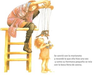 Se sonrió con la marioneta
y recordó la que ella hizo una vez
y como su hermana pequeña se reía
con la boca llena de avena.