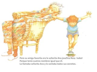 Pero su amiga favorita era la señorita Ana josefina Rosa Isabel
Porque tenía cuatros nombres igual que él.
La llamaba señorita Ana y le contaba todos sus secretos.