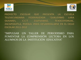 PROYECTO ESCOLAR QUE PRESENTA LA ESCUELA TELESECUNDARIA FEDERALIZADA “GUILLERMO LARA OLIVARES, C.C.T 21DTV0488Z, TEXOCOYOHUAC, ZACAPOAXTLA, PUEBLA, PARA DESARROLLARSE EN EL CICLO ESCOLAR 2011-2012 “IMPULSAR UN TALLER DE PERIODISMO PARA FOMENTAR LA COMPRENSIÓN LECTORA EN LOS ALUMNOS DE LA  INSTITUCIÓN  EDUCATIVA” 