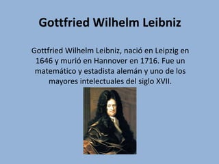 Gottfried Wilhelm Leibniz
Gottfried Wilhelm Leibniz, nació en Leipzig en
1646 y murió en Hannover en 1716. Fue un
matemático y estadista alemán y uno de los
mayores intelectuales del siglo XVII.
 