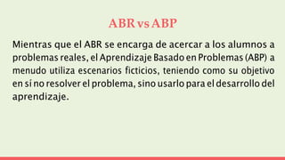 ABRvsABP
Mientras que el ABR se encarga de acercar a los alumnos a
problemas reales, el Aprendizaje Basado en Problemas (ABP) a
menudo utiliza escenarios ficticios, teniendo como su objetivo
en sí no resolver el problema, sino usarlo para el desarrollo del
aprendizaje.
 
