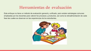 Herramientas de evaluación
Este enfoque no tiene un método de evaluación general y unificado, pero existen estrategias comunes
empleadas por los docentes para valorar los procesos y productos, así como la retroalimentación de cada
fase las cuales se observan en las experiencias de los estudiantes.
 