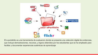El e-portafolio es una herramienta de evaluacion donde se presenta una colección digital de evidencias,
que incluye demostraciones, recursos, y logros obtenidos por los estudiantes que se ha empleado para
facilitar y documentar experiencias auténticas de aprendizaje
 