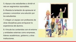 5.-Apoye a los estudiantes a dividir el
reto en segmentos razonables.
6.-Resista la tentación de apresurar el
proceso o encontrar una solución por
los estudiantes
7.-integre un equipo con profesores de
otras disciplinas para enriquecer la
experiencia del alumno.
8.-Vincule los contenidos con el entorno
y entidades externas como empresas,
líderes académicos, gobierno y otras
instituciones.
 