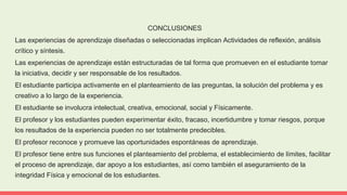CONCLUSIONES
Las experiencias de aprendizaje diseñadas o seleccionadas implican Actividades de reflexión, análisis
crítico y síntesis.
Las experiencias de aprendizaje están estructuradas de tal forma que promueven en el estudiante tomar
la iniciativa, decidir y ser responsable de los resultados.
El estudiante participa activamente en el planteamiento de las preguntas, la solución del problema y es
creativo a lo largo de la experiencia.
El estudiante se involucra intelectual, creativa, emocional, social y Físicamente.
El profesor y los estudiantes pueden experimentar éxito, fracaso, incertidumbre y tomar riesgos, porque
los resultados de la experiencia pueden no ser totalmente predecibles.
El profesor reconoce y promueve las oportunidades espontáneas de aprendizaje.
El profesor tiene entre sus funciones el planteamiento del problema, el establecimiento de límites, facilitar
el proceso de aprendizaje, dar apoyo a los estudiantes, así como también el aseguramiento de la
integridad Física y emocional de los estudiantes.
 