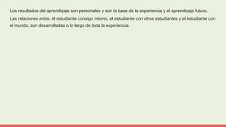 Los resultados del aprendizaje son personales y son la base de la experiencia y el aprendizaje futuro.
Las relaciones entre, el estudiante consigo mismo, el estudiante con otros estudiantes y el estudiante con
el mundo, son desarrolladas a lo largo de toda la experiencia.
 