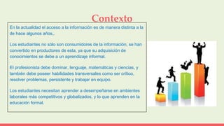 Contexto
En la actualidad el acceso a la información es de manera distinta a la
de hace algunos años,.
Los estudiantes no sólo son consumidores de la información, se han
convertido en productores de esta, ya que su adquisición de
conocimientos se debe a un aprendizaje informal.
El profesionista debe dominar, lenguaje, matemáticas y ciencias, y
también debe poseer habilidades transversales como ser crítico,
resolver problemas, persistente y trabajar en equipo.
Los estudiantes necesitan aprender a desempeñarse en ambientes
laborales más competitivos y globalizados, y lo que aprenden en la
educación formal.
 