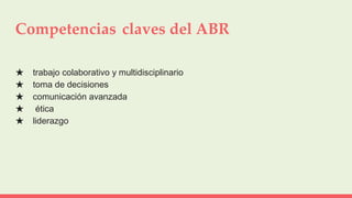 Competencias claves del ABR
★ trabajo colaborativo y multidisciplinario
★ toma de decisiones
★ comunicación avanzada
★ ética
★ liderazgo
 
