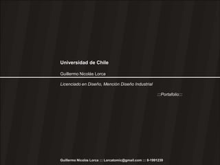Universidad de Chile

Guillermo Nicolás Lorca

Licenciado en Diseño, Mención Diseño Industrial

                                                          :::Portafolio:::




Guillermo Nicolás Lorca ::: Lorcatomic@gmail.com ::: 8-1991239
 