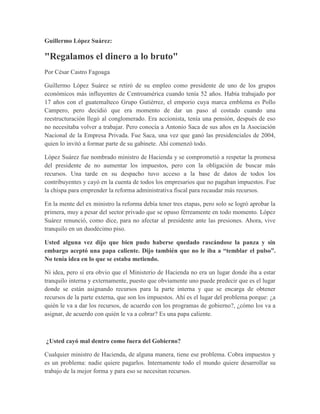 Guillermo López Suárez:

"Regalamos el dinero a lo bruto"
Por César Castro Fagoaga

Guillermo López Suárez se retiró de su empleo como presidente de uno de los grupos
económicos más influyentes de Centroamérica cuando tenía 52 años. Había trabajado por
17 años con el guatemalteco Grupo Gutiérrez, el emporio cuya marca emblema es Pollo
Campero, pero decidió que era momento de dar un paso al costado cuando una
reestructuración llegó al conglomerado. Era accionista, tenía una pensión, después de eso
no necesitaba volver a trabajar. Pero conocía a Antonio Saca de sus años en la Asociación
Nacional de la Empresa Privada. Fue Saca, una vez que ganó las presidenciales de 2004,
quien lo invitó a formar parte de su gabinete. Ahí comenzó todo.

López Suárez fue nombrado ministro de Hacienda y se comprometió a respetar la promesa
del presidente de no aumentar los impuestos, pero con la obligación de buscar más
recursos. Una tarde en su despacho tuvo acceso a la base de datos de todos los
contribuyentes y cayó en la cuenta de todos los empresarios que no pagaban impuestos. Fue
la chispa para emprender la reforma administrativa fiscal para recaudar más recursos.

En la mente del ex ministro la reforma debía tener tres etapas, pero solo se logró aprobar la
primera, muy a pesar del sector privado que se opuso férreamente en todo momento. López
Suárez renunció, como dice, para no afectar al presidente ante las presiones. Ahora, vive
tranquilo en un duodécimo piso.

Usted alguna vez dijo que bien pudo haberse quedado rascándose la panza y sin
embargo aceptó una papa caliente. Dijo también que no le iba a “temblar el pulso”.
No tenía idea en lo que se estaba metiendo.

Ni idea, pero sí era obvio que el Ministerio de Hacienda no era un lugar donde iba a estar
tranquilo interna y externamente, puesto que obviamente uno puede predecir que es el lugar
donde se están asignando recursos para la parte interna y que se encarga de obtener
recursos de la parte externa, que son los impuestos. Ahí es el lugar del problema porque: ¿a
quién le va a dar los recursos, de acuerdo con los programas de gobierno?, ¿cómo los va a
asignar, de acuerdo con quién le va a cobrar? Es una papa caliente.



¿Usted cayó mal dentro como fuera del Gobierno?

Cualquier ministro de Hacienda, de alguna manera, tiene ese problema. Cobra impuestos y
es un problema: nadie quiere pagarlos. Internamente todo el mundo quiere desarrollar su
trabajo de la mejor forma y para eso se necesitan recursos.
 