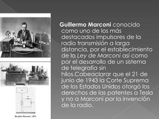 Guillermo Marconi conocido
como uno de los más
destacados impulsores de la
radio transmisión a larga
distancia, por el establecimiento
de la Ley de Marconi así como
por el desarrollo de un sistema
de telegrafía sin
hilos.Cabeaclarar que el 21 de
junio de 1943 la Corte Suprema
de los Estados Unidos otorgó los
derechos de las patentes a Tesla
y no a Marconi por la invención
de la radio.

 