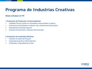 Programa de Industrias Creativas
Áreas a Evaluar en TV

1. Evaluación de Producción y Comercialización
    Viabilidad Técnica (costos v/s actividades comprometidas vs plazos)
    Coherencia de Actividades en relación a las características del proyecto
    Antecedentes del Equipo Ejecutor
    Carácter de Exportación y Alianzas Internacionales



2. Evaluación de contenidos Artísticos
    Carácter Innovador del Proyecto
    Capacidad de generar interés televisivo.
    Creatividad y Originalidad de la Idea.
 
