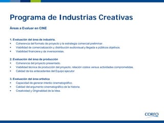 Programa de Industrias Creativas
Áreas a Evaluar en CINE


1. Evaluación del área de industria.
    Coherencia del formato de proyecto y la estrategia comercial preliminar.
    Viabilidad de comercialización y distribución audiovisual y llegada a públicos objetivos.
    Viabilidad financiera y de inversionistas.

2. Evaluación del área de producción
    Coherencia del proyecto presentado.
    Viabilidad técnica de producción del proyecto, relación costos versus actividades comprometidas.
    Calidad de los antecedentes del Equipo ejecutor

3. Evaluación del área artística
    Capacidad de generar interés cinematográfico.
    Calidad del argumento cinematográfico de la historia.
    Creatividad y Originalidad de la Idea.
 